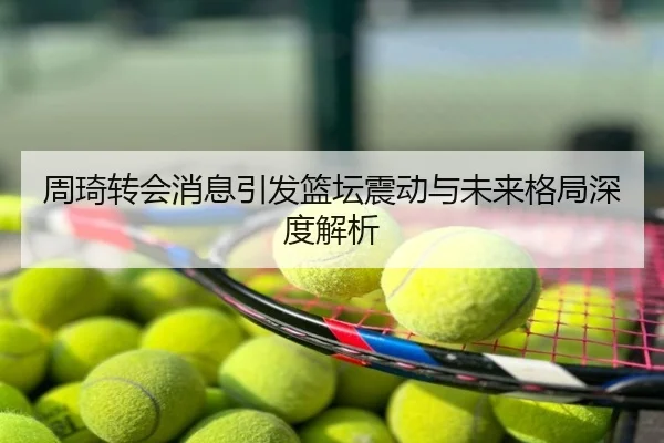 周琦转会消息引发篮坛震动与未来格局深度解析