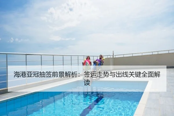 海港亚冠抽签前景解析：签运走势与出线关键全面解读