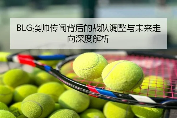 BLG换帅传闻背后的战队调整与未来走向深度解析