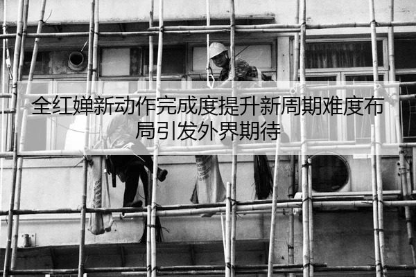 全红婵新动作完成度提升新周期难度布局引发外界期待