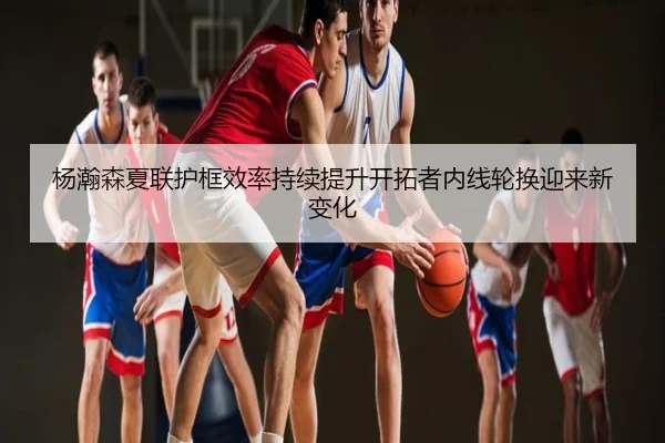 杨瀚森夏联护框效率持续提升开拓者内线轮换迎来新变化