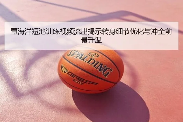 覃海洋短池训练视频流出揭示转身细节优化与冲金前景升温