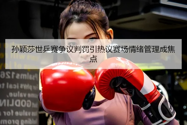 孙颖莎世乒赛争议判罚引热议赛场情绪管理成焦点