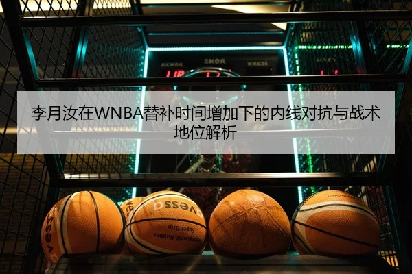 李月汝在WNBA替补时间增加下的内线对抗与战术地位解析
