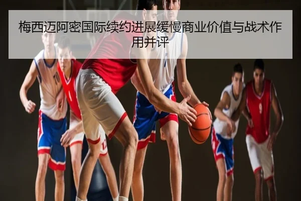 梅西迈阿密国际续约进展缓慢商业价值与战术作用并评