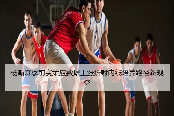 杨瀚森季前赛策应数据上涨折射内线培养路径新观察